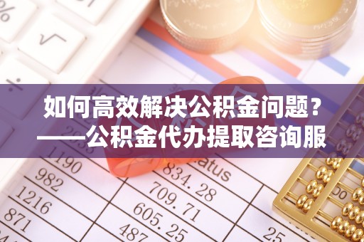 青岛如何高效解决公积金问题？——公积金代办提取咨询服务指南