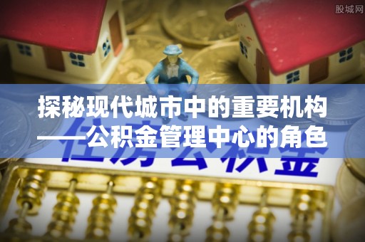 青岛探秘现代城市中的重要机构——公积金管理中心的角色与使命