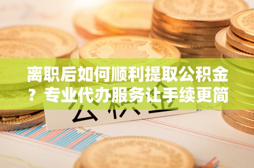 青岛离职后如何顺利提取公积金？专业代办服务让手续更简单