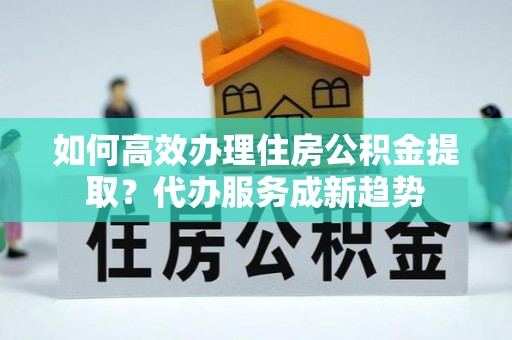 青岛如何高效办理住房公积金提取？代办服务成新趋势